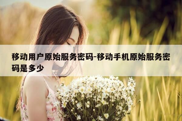 移动用户原始服务密码-移动手机原始服务密码是多少-第1张图片-优惠活动网