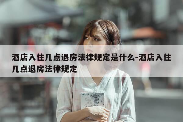 酒店入住几点退房法律规定是什么-酒店入住几点退房法律规定-第1张图片-优惠活动网 酒店入住几点退房法律规定是什么-酒店入住几点退房法律规定-第1张图片-优惠活动网