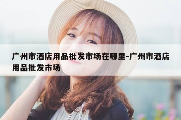 广州市酒店用品批发市场在哪里-广州市酒店用品批发市场-第1张图片-优惠活动网