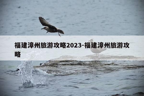 福建漳州旅游攻略2023-福建漳州旅游攻略-第1张图片-优惠活动网