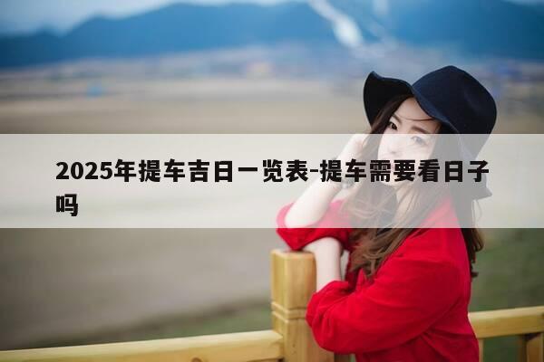2025年提车吉日一览表-提车需要看日子吗-第1张图片-优惠活动网 2025年提车吉日一览表-提车需要看日子吗-第1张图片-优惠活动网