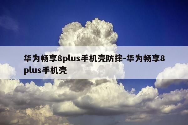 华为畅享8plus手机壳防摔-华为畅享8plus手机壳-第1张图片-优惠活动网