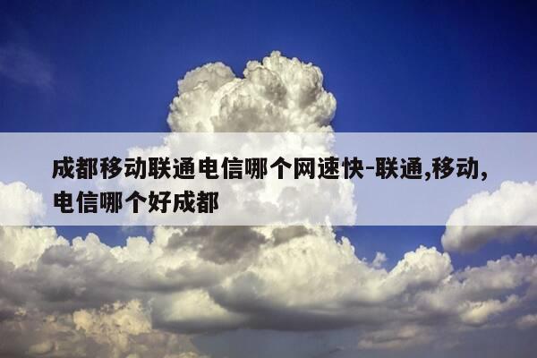 成都移动联通电信哪个网速快-联通,移动,电信哪个好成都-第1张图片-优惠活动网