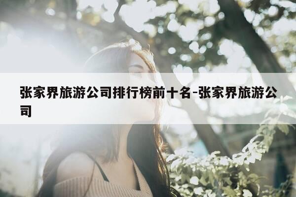 张家界旅游公司排行榜前十名-张家界旅游公司-第1张图片-优惠活动网
