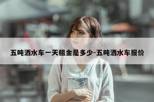 五吨洒水车一天租金是多少-五吨洒水车报价-第1张图片-优惠活动网