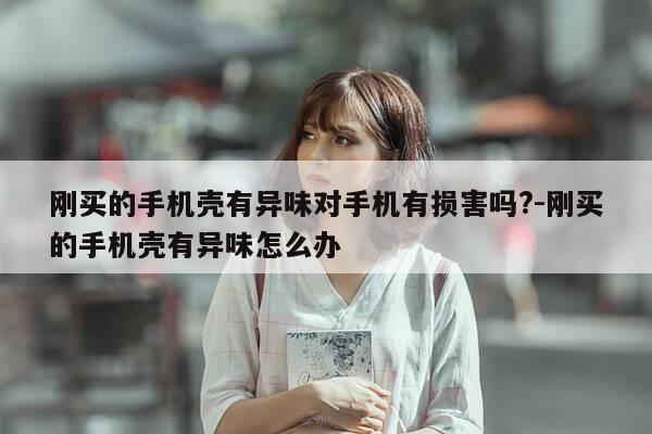刚买的手机壳有异味对手机有损害吗?-刚买的手机壳有异味怎么办-第1张图片-优惠活动网