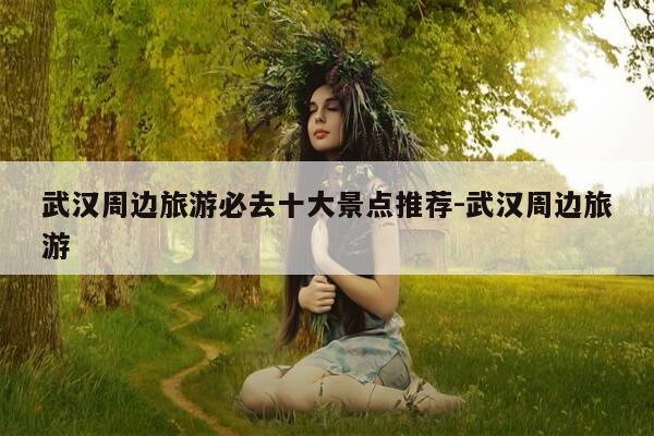 武汉周边旅游必去十大景点推荐-武汉周边旅游-第1张图片-优惠活动网 武汉周边旅游必去十大景点推荐-武汉周边旅游-第1张图片-优惠活动网