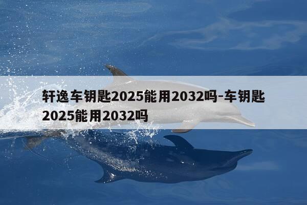 轩逸车钥匙2025能用2032吗-车钥匙2025能用2032吗-第1张图片-优惠活动网 轩逸车钥匙2025能用2032吗-车钥匙2025能用2032吗-第1张图片-优惠活动网