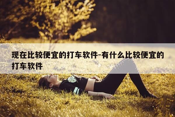 现在比较便宜的打车软件-有什么比较便宜的打车软件-第1张图片-优惠活动网