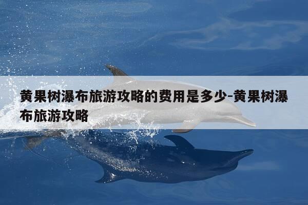 黄果树瀑布旅游攻略的费用是多少-黄果树瀑布旅游攻略-第1张图片-优惠活动网