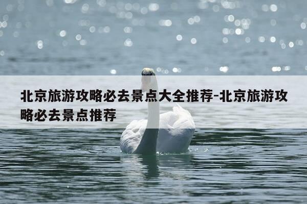 北京旅游攻略必去景点大全推荐-北京旅游攻略必去景点推荐-第1张图片-优惠活动网