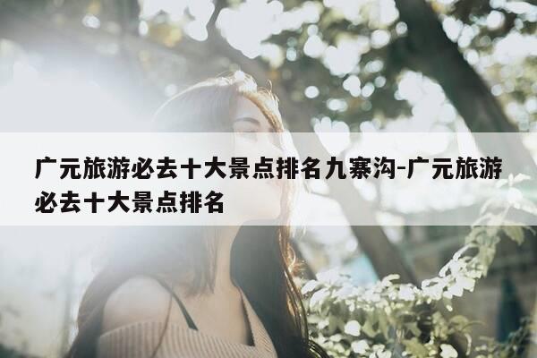 广元旅游必去十大景点排名九寨沟-广元旅游必去十大景点排名-第1张图片-优惠活动网