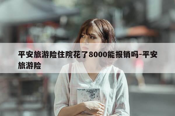 平安旅游险住院花了8000能报销吗-平安旅游险-第1张图片-优惠活动网 平安旅游险住院花了8000能报销吗-平安旅游险-第1张图片-优惠活动网