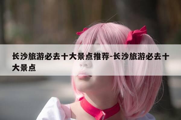 长沙旅游必去十大景点推荐-长沙旅游必去十大景点-第1张图片-优惠活动网