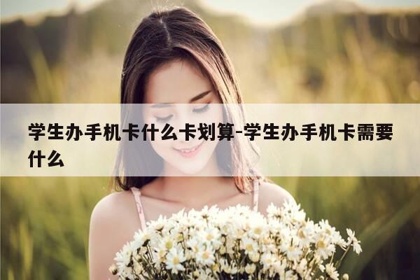 学生办手机卡什么卡划算-学生办手机卡需要什么-第1张图片-优惠活动网