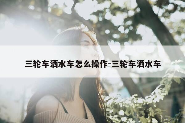 三轮车洒水车怎么操作-三轮车洒水车-第1张图片-优惠活动网