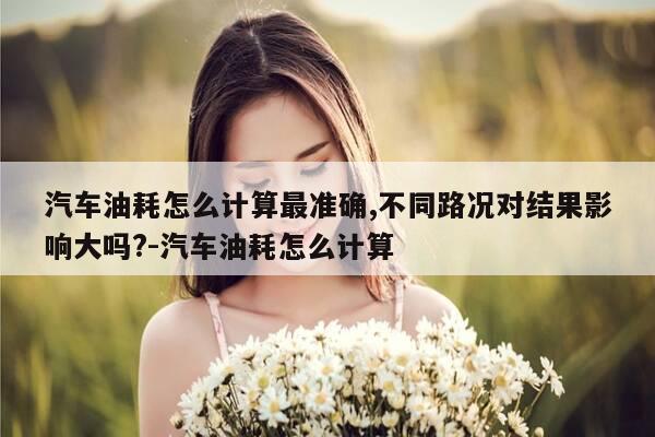 汽车油耗怎么计算最准确,不同路况对结果影响大吗?-汽车油耗怎么计算-第1张图片-优惠活动网