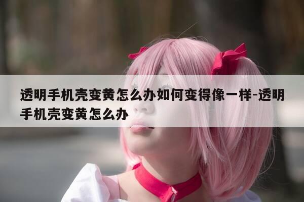 透明手机壳变黄怎么办如何变得像一样-透明手机壳变黄怎么办-第1张图片-优惠活动网