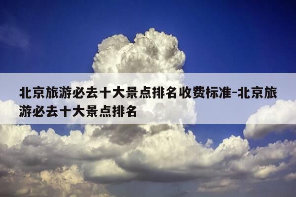 北京旅游必去十大景点排名收费标准-北京旅游必去十大景点排名-第1张图片-优惠活动网
