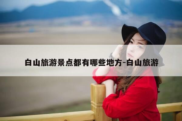 白山旅游景点都有哪些地方-白山旅游-第1张图片-优惠活动网