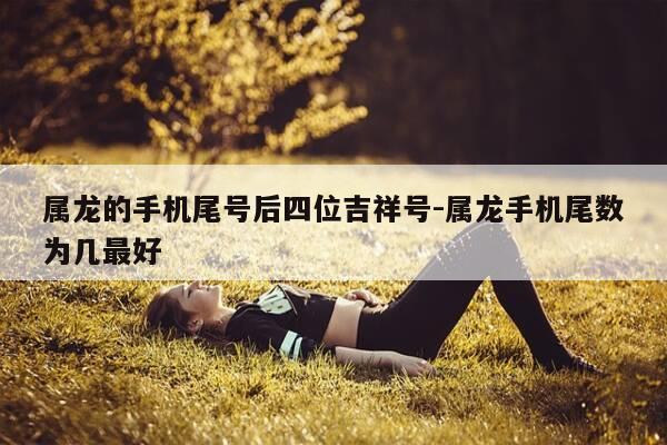 属龙的手机尾号后四位吉祥号-属龙手机尾数为几最好-第1张图片-优惠活动网