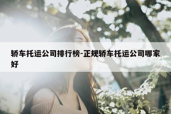 轿车托运公司排行榜-正规轿车托运公司哪家好-第1张图片-优惠活动网
