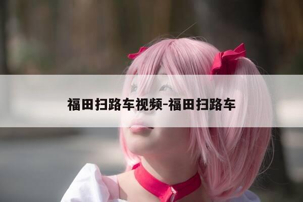 福田扫路车视频-福田扫路车-第1张图片-优惠活动网