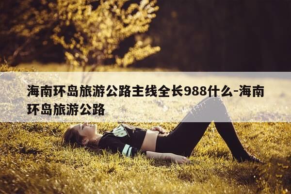 海南环岛旅游公路主线全长988什么-海南环岛旅游公路-第1张图片-优惠活动网
