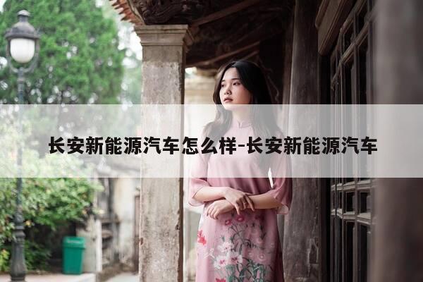 长安新能源汽车怎么样-长安新能源汽车-第1张图片-优惠活动网