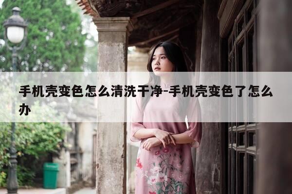 手机壳变色怎么清洗干净-手机壳变色了怎么办-第1张图片-优惠活动网