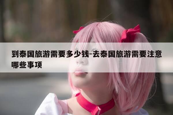 到泰国旅游需要多少钱-去泰国旅游需要注意哪些事项-第1张图片-优惠活动网