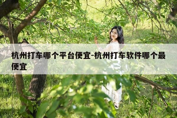 杭州打车哪个平台便宜-杭州打车软件哪个最便宜-第1张图片-优惠活动网