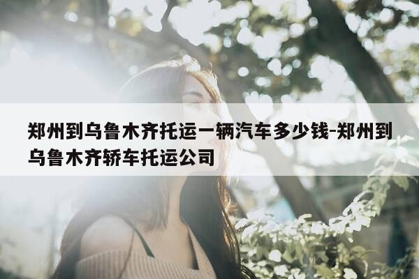 郑州到乌鲁木齐托运一辆汽车多少钱-郑州到乌鲁木齐轿车托运公司-第1张图片-优惠活动网 郑州到乌鲁木齐托运一辆汽车多少钱-郑州到乌鲁木齐轿车托运公司-第1张图片-优惠活动网