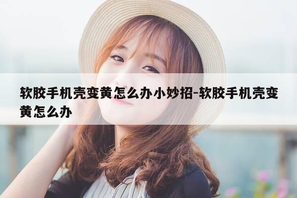 软胶手机壳变黄怎么办小妙招-软胶手机壳变黄怎么办-第1张图片-优惠活动网