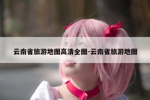 云南省旅游地图高清全图-云南省旅游地图-第1张图片-优惠活动网