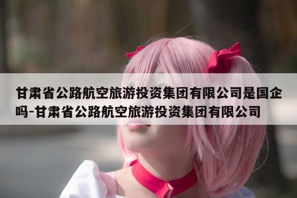 甘肃省公路航空旅游投资集团有限公司是国企吗-甘肃省公路航空旅游投资集团有限公司-第1张图片-优惠活动网