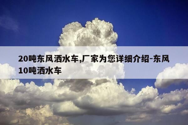 20吨东风洒水车,厂家为您详细介绍-东风10吨洒水车-第1张图片-优惠活动网