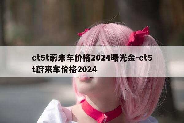et5t蔚来车价格2024曙光金-et5t蔚来车价格2024-第1张图片-优惠活动网 et5t蔚来车价格2024曙光金-et5t蔚来车价格2024-第1张图片-优惠活动网