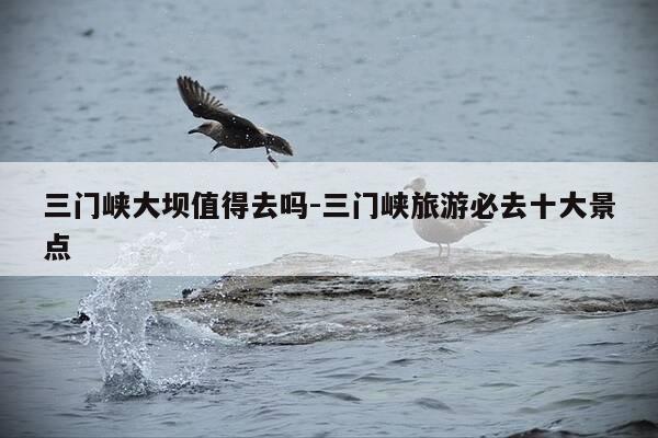 三门峡大坝值得去吗-三门峡旅游必去十大景点-第1张图片-优惠活动网