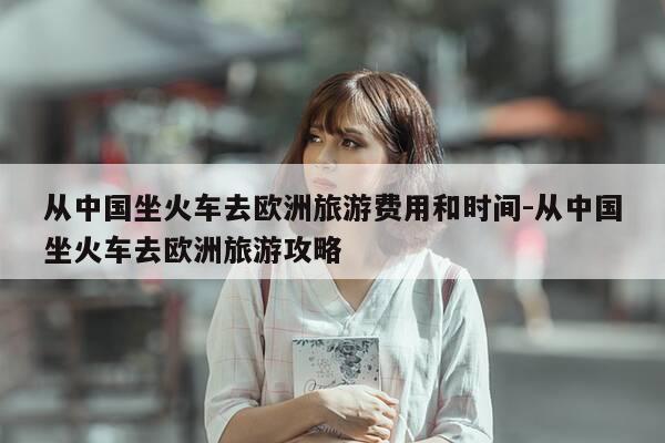 从中国坐火车去欧洲旅游费用和时间-从中国坐火车去欧洲旅游攻略-第1张图片-优惠活动网