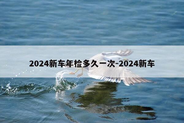 2024新车年检多久一次-2024新车-第1张图片-优惠活动网 2024新车年检多久一次-2024新车-第1张图片-优惠活动网
