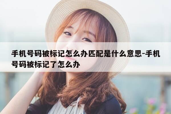 手机号码被标记怎么办匹配是什么意思-手机号码被标记了怎么办-第1张图片-优惠活动网 手机号码被标记怎么办匹配是什么意思-手机号码被标记了怎么办-第1张图片-优惠活动网