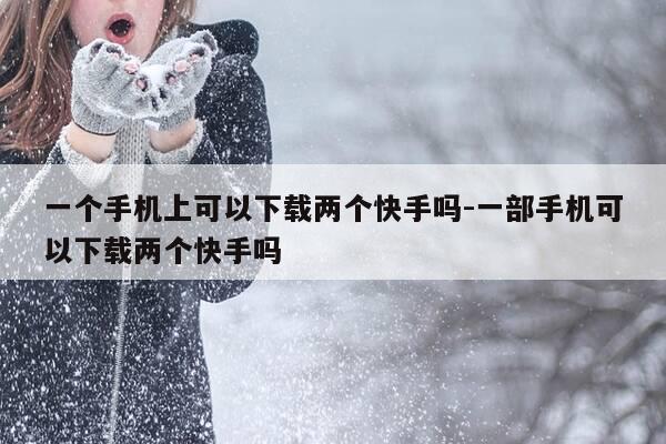 一个手机上可以下载两个快手吗-一部手机可以下载两个快手吗-第1张图片-优惠活动网
