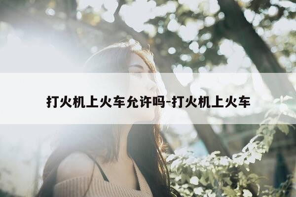 打火机上火车允许吗-打火机上火车-第1张图片-优惠活动网 打火机上火车允许吗-打火机上火车-第1张图片-优惠活动网