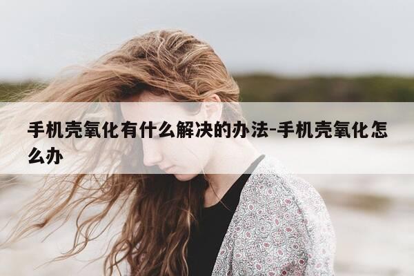 手机壳氧化有什么解决的办法-手机壳氧化怎么办-第1张图片-优惠活动网