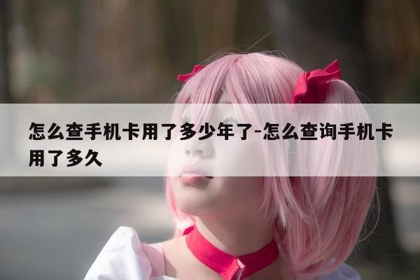 怎么查手机卡用了多少年了-怎么查询手机卡用了多久-第1张图片-优惠活动网