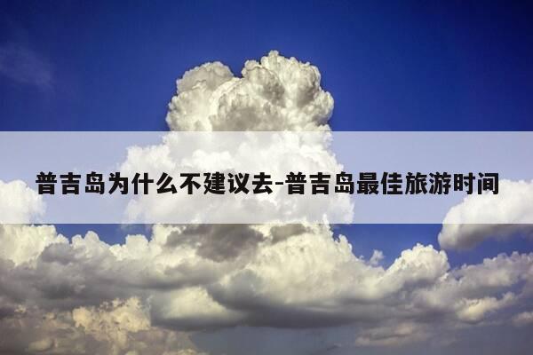普吉岛为什么不建议去-普吉岛最佳旅游时间-第1张图片-优惠活动网