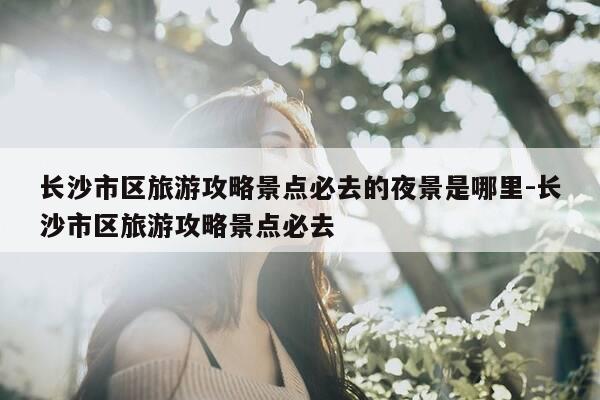 长沙市区旅游攻略景点必去的夜景是哪里-长沙市区旅游攻略景点必去-第1张图片-优惠活动网