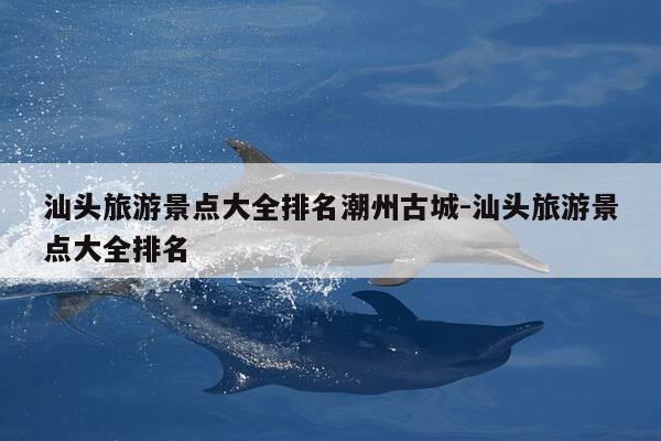 汕头旅游景点大全排名潮州古城-汕头旅游景点大全排名-第1张图片-优惠活动网