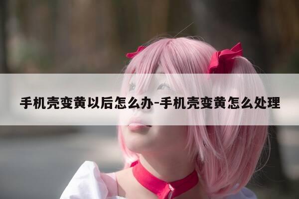 手机壳变黄以后怎么办-手机壳变黄怎么处理-第1张图片-优惠活动网